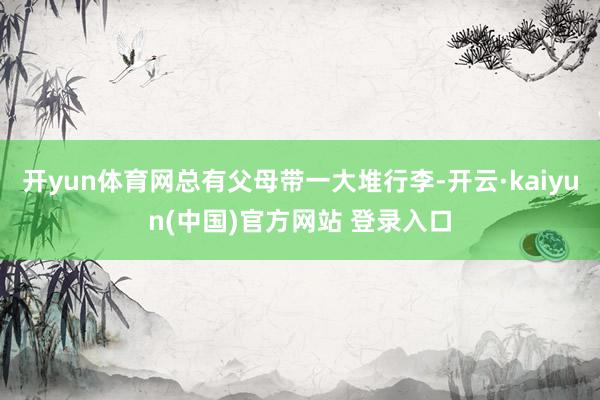 开yun体育网总有父母带一大堆行李-开云·kaiyun(中国)官方网站 登录入口