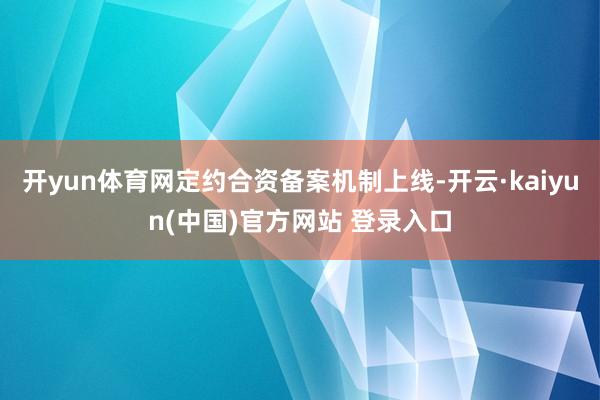 开yun体育网定约合资备案机制上线-开云·kaiyun(中国)官方网站 登录入口