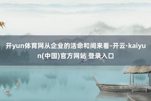 开yun体育网从企业的活命和间来看-开云·kaiyun(中国)官方网站 登录入口