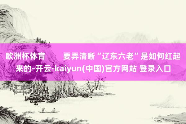 欧洲杯体育        要弄清晰“辽东六老”是如何红起来的-开云·kaiyun(中国)官方网站 登录入口