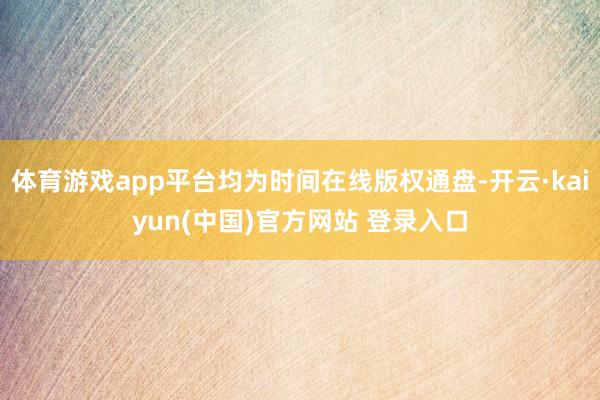 体育游戏app平台均为时间在线版权通盘-开云·kaiyun(中国)官方网站 登录入口