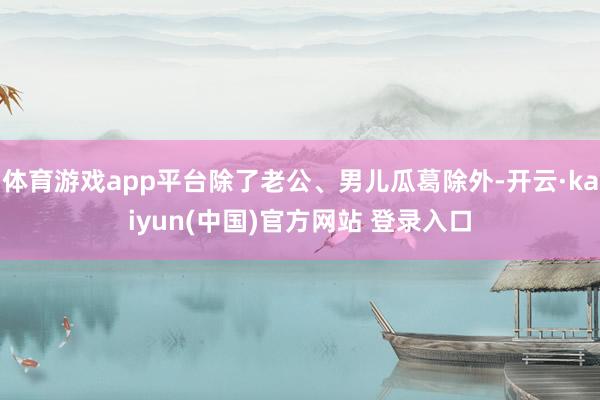 体育游戏app平台除了老公、男儿瓜葛除外-开云·kaiyun(中国)官方网站 登录入口