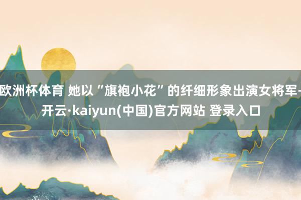 欧洲杯体育 她以“旗袍小花”的纤细形象出演女将军-开云·kaiyun(中国)官方网站 登录入口