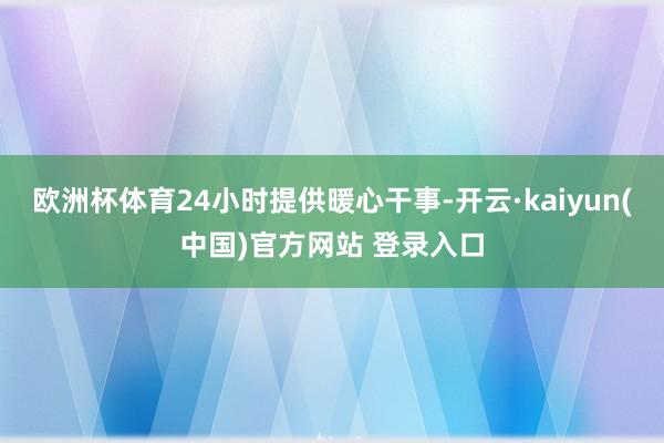 欧洲杯体育24小时提供暖心干事-开云·kaiyun(中国)官方网站 登录入口