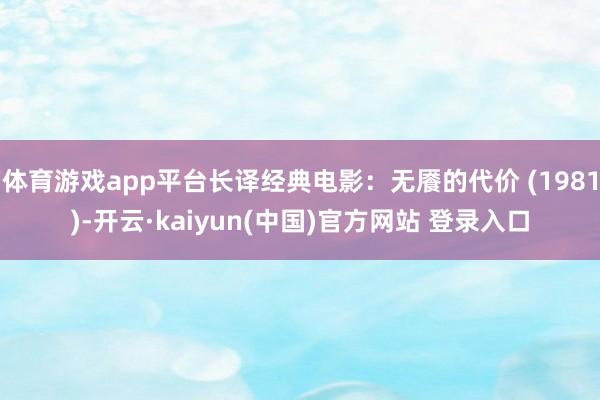 体育游戏app平台长译经典电影：无餍的代价 (1981)-开云·kaiyun(中国)官方网站 登录入口