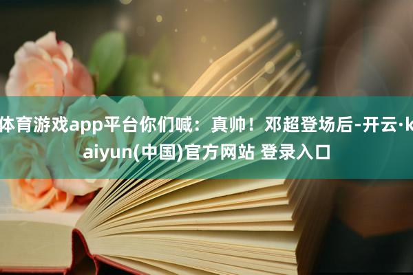 体育游戏app平台你们喊：真帅！邓超登场后-开云·kaiyun(中国)官方网站 登录入口