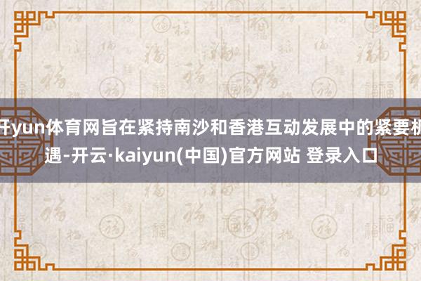 开yun体育网旨在紧持南沙和香港互动发展中的紧要机遇-开云·kaiyun(中国)官方网站 登录入口