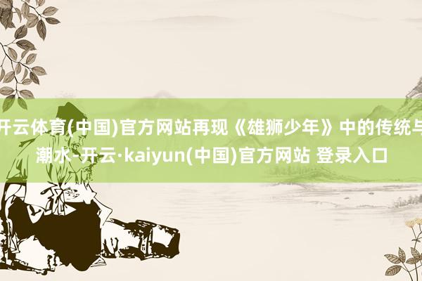 开云体育(中国)官方网站再现《雄狮少年》中的传统与潮水-开云·kaiyun(中国)官方网站 登录入口