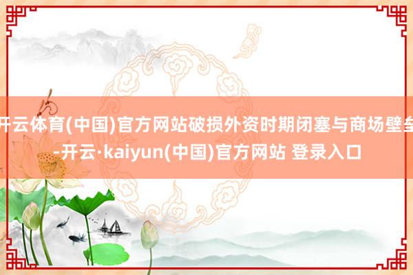 开云体育(中国)官方网站破损外资时期闭塞与商场壁垒-开云·kaiyun(中国)官方网站 登录入口