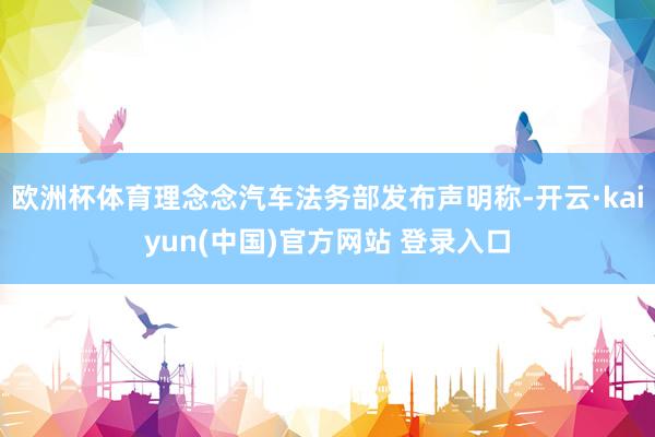 欧洲杯体育理念念汽车法务部发布声明称-开云·kaiyun(中国)官方网站 登录入口