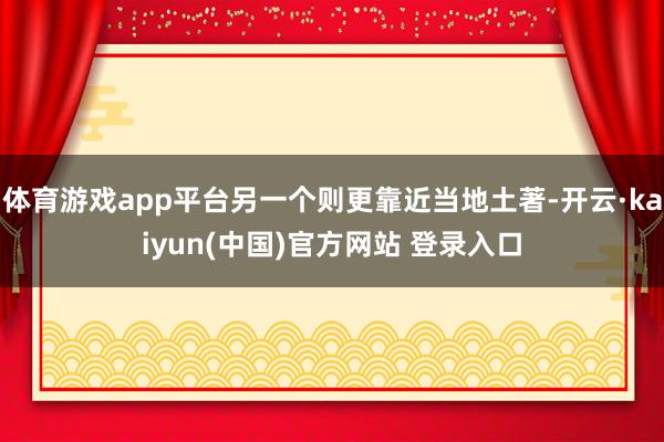 体育游戏app平台另一个则更靠近当地土著-开云·kaiyun(中国)官方网站 登录入口