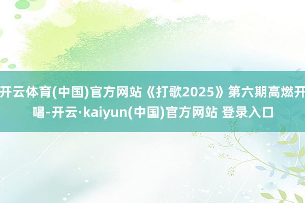 开云体育(中国)官方网站《打歌2025》第六期高燃开唱-开云·kaiyun(中国)官方网站 登录入口