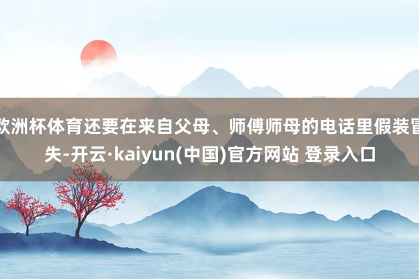 欧洲杯体育还要在来自父母、师傅师母的电话里假装冒失-开云·kaiyun(中国)官方网站 登录入口