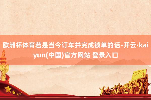 欧洲杯体育若是当今订车并完成锁单的话-开云·kaiyun(中国)官方网站 登录入口