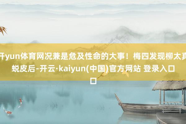 开yun体育网况兼是危及性命的大事！梅四发现柳太真蜕皮后-开云·kaiyun(中国)官方网站 登录入口