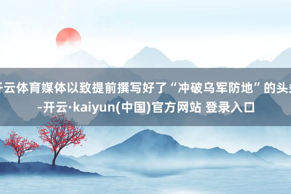 开云体育媒体以致提前撰写好了“冲破乌军防地”的头条-开云·kaiyun(中国)官方网站 登录入口