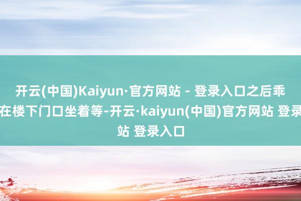 开云(中国)Kaiyun·官方网站 - 登录入口之后乖乖地在楼下门口坐着等-开云·kaiyun(中国)官方网站 登录入口