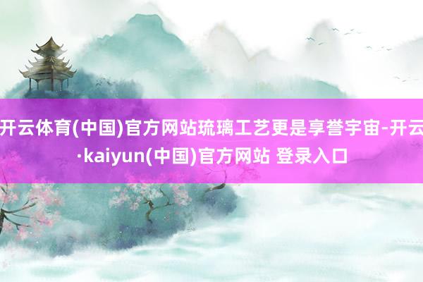 开云体育(中国)官方网站琉璃工艺更是享誉宇宙-开云·kaiyun(中国)官方网站 登录入口