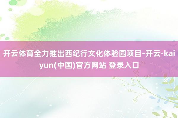 开云体育全力推出西纪行文化体验园项目-开云·kaiyun(中国)官方网站 登录入口