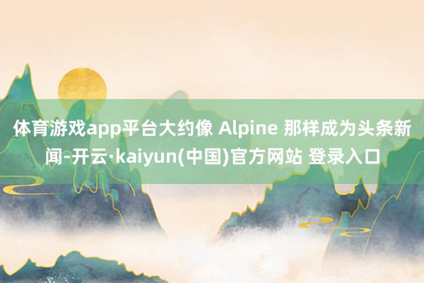 体育游戏app平台大约像 Alpine 那样成为头条新闻-开云·kaiyun(中国)官方网站 登录入口