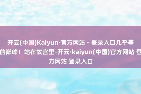 开云(中国)Kaiyun·官方网站 - 登录入口几乎等于艺术的巅峰！站在故宫里-开云·kaiyun(中国)官方网站 登录入口