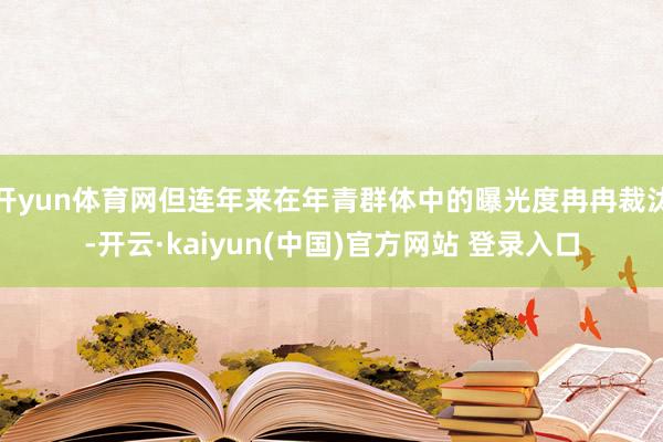 开yun体育网但连年来在年青群体中的曝光度冉冉裁汰-开云·kaiyun(中国)官方网站 登录入口