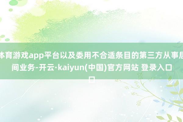 体育游戏app平台以及委用不合适条目的第三方从事居间业务-开云·kaiyun(中国)官方网站 登录入口