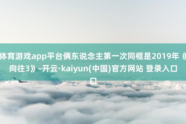 体育游戏app平台俩东说念主第一次同框是2019年《向往3》-开云·kaiyun(中国)官方网站 登录入口