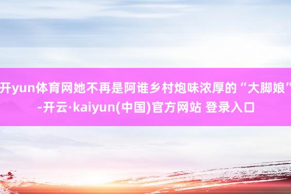 开yun体育网她不再是阿谁乡村炮味浓厚的“大脚娘”-开云·kaiyun(中国)官方网站 登录入口