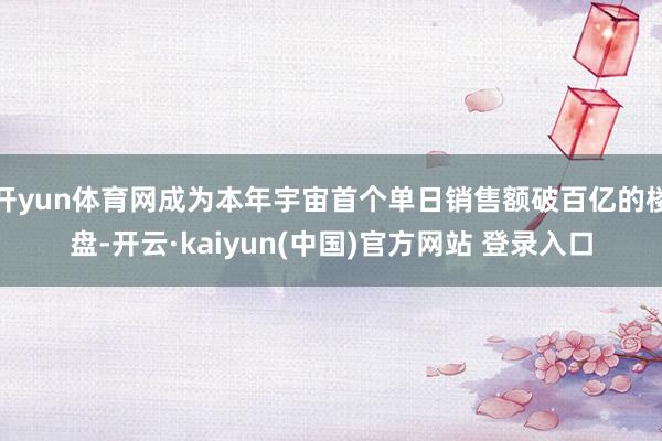 开yun体育网成为本年宇宙首个单日销售额破百亿的楼盘-开云·kaiyun(中国)官方网站 登录入口