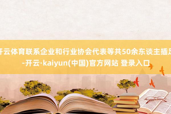 开云体育联系企业和行业协会代表等共50余东谈主插足-开云·kaiyun(中国)官方网站 登录入口