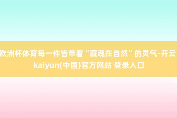 欧洲杯体育每一件皆带着“藏魂在自然”的灵气-开云·kaiyun(中国)官方网站 登录入口