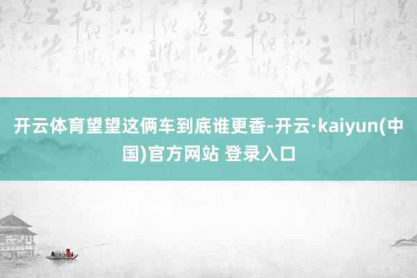 开云体育望望这俩车到底谁更香-开云·kaiyun(中国)官方网站 登录入口