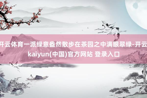 开云体育一派绿意盎然散步在茶园之中满眼翠绿-开云·kaiyun(中国)官方网站 登录入口