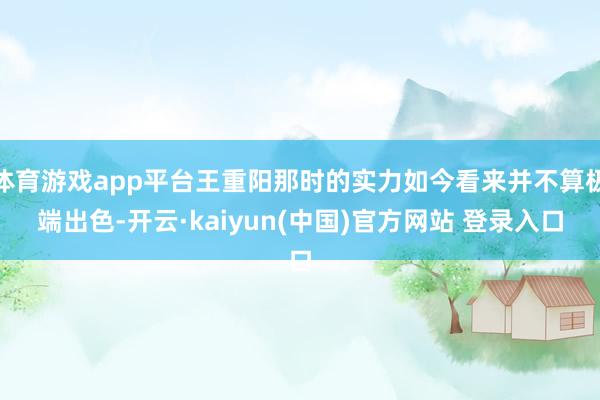 体育游戏app平台王重阳那时的实力如今看来并不算极端出色-开云·kaiyun(中国)官方网站 登录入口