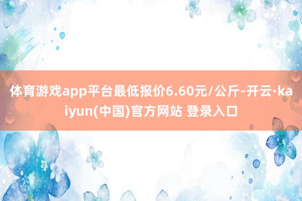 体育游戏app平台最低报价6.60元/公斤-开云·kaiyun(中国)官方网站 登录入口