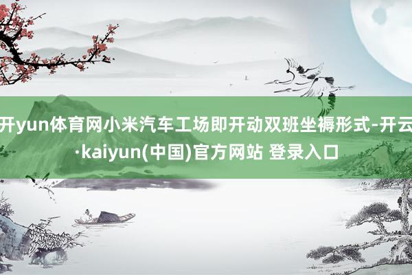 开yun体育网小米汽车工场即开动双班坐褥形式-开云·kaiyun(中国)官方网站 登录入口