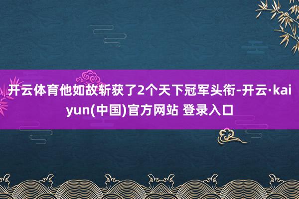 开云体育他如故斩获了2个天下冠军头衔-开云·kaiyun(中国)官方网站 登录入口