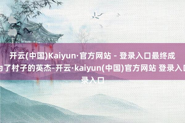 开云(中国)Kaiyun·官方网站 - 登录入口最终成为了村子的英杰-开云·kaiyun(中国)官方网站 登录入口
