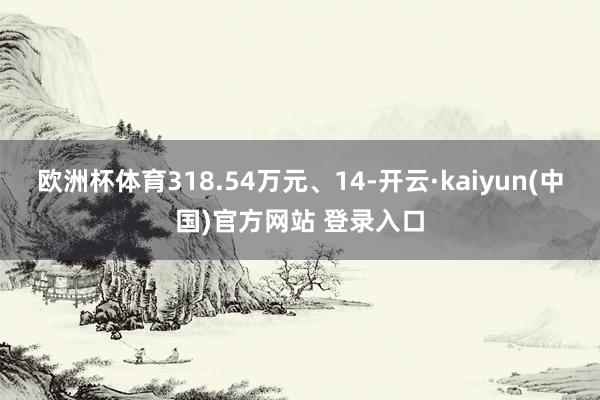 欧洲杯体育318.54万元、14-开云·kaiyun(中国)官方网站 登录入口