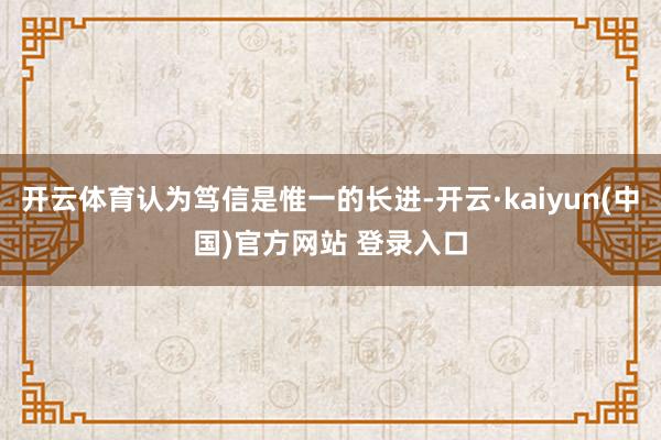 开云体育认为笃信是惟一的长进-开云·kaiyun(中国)官方网站 登录入口