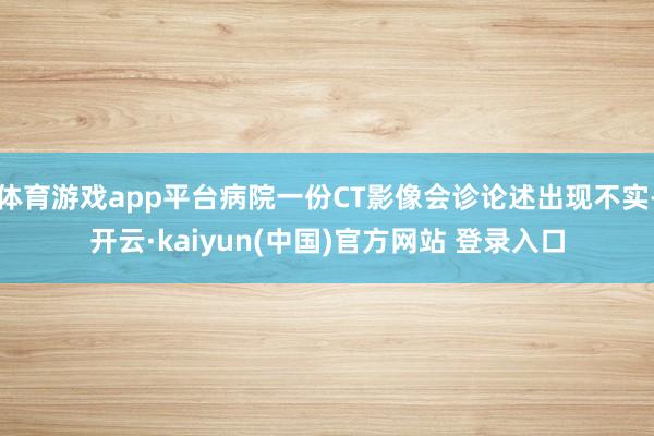 体育游戏app平台病院一份CT影像会诊论述出现不实-开云·kaiyun(中国)官方网站 登录入口