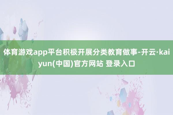 体育游戏app平台积极开展分类教育做事-开云·kaiyun(中国)官方网站 登录入口