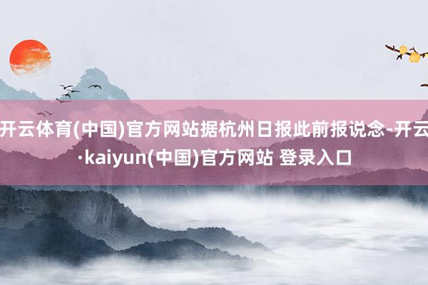 开云体育(中国)官方网站据杭州日报此前报说念-开云·kaiyun(中国)官方网站 登录入口