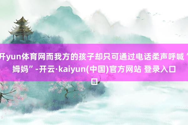 开yun体育网而我方的孩子却只可通过电话柔声呼喊“姆妈”-开云·kaiyun(中国)官方网站 登录入口