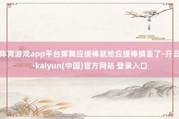 体育游戏app平台挥舞应援棒就给应援棒搞丢了-开云·kaiyun(中国)官方网站 登录入口
