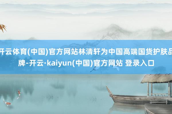 开云体育(中国)官方网站林清轩为中国高端国货护肤品牌-开云·kaiyun(中国)官方网站 登录入口