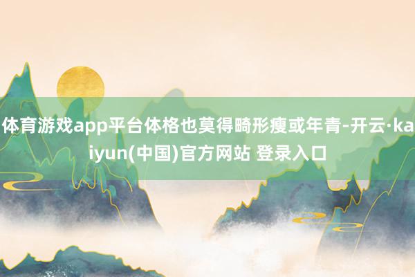 体育游戏app平台体格也莫得畸形瘦或年青-开云·kaiyun(中国)官方网站 登录入口