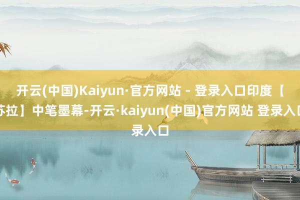 开云(中国)Kaiyun·官方网站 - 登录入口印度【苏拉】中笔墨幕-开云·kaiyun(中国)官方网站 登录入口