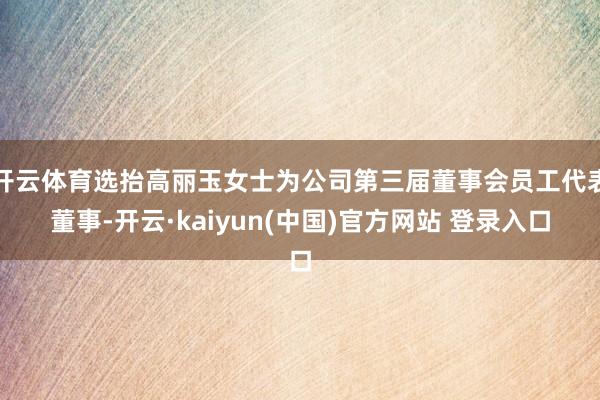 开云体育选抬高丽玉女士为公司第三届董事会员工代表董事-开云·kaiyun(中国)官方网站 登录入口
